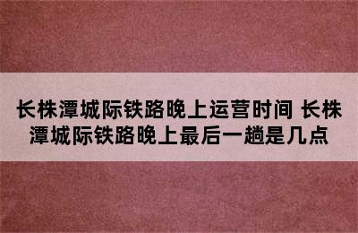 长株潭城际铁路晚上运营时间 长株潭城际铁路晚上最后一趟是几点